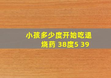 小孩多少度开始吃退烧药 38度5 39